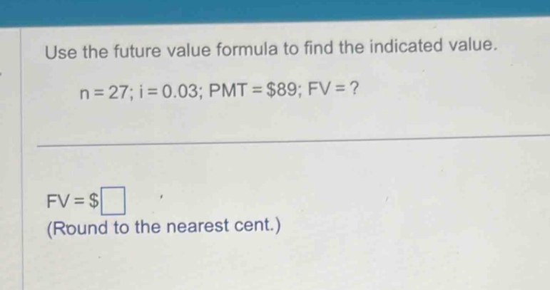 Use the future value formula to find the indicated value.
n=27; i=0.03; PMT=$89; FV= ?
FV=$□
(Round to the nearest cent.)