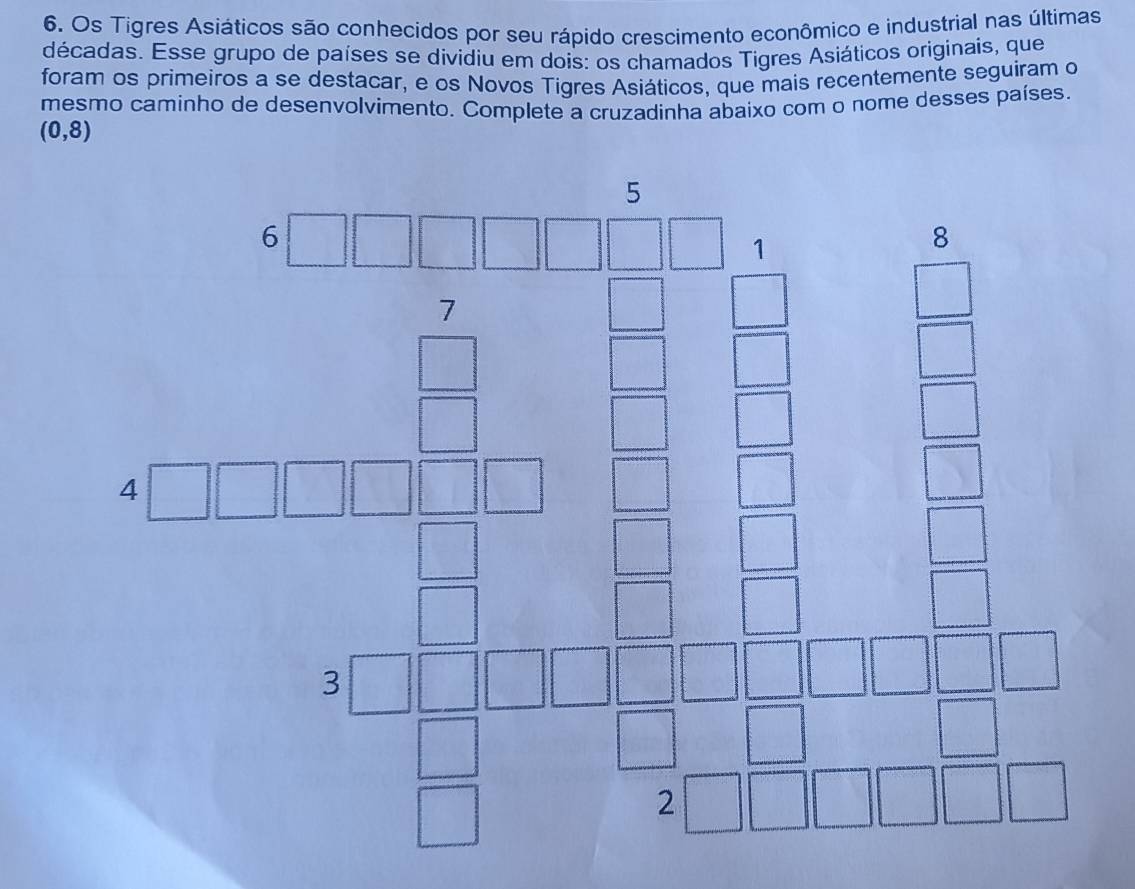 Os Tigres Asiáticos são conhecidos por seu rápido crescimento econômico e industrial nas últimas
décadas. Esse grupo de países se dividiu em dois: os chamados Tigres Asiáticos originais, que
foram os primeiros a se destacar, e os Novos Tigres Asiáticos, que mais recentemente seguiram o
mesmo caminho de desenvolvimento. Complete a cruzadinha abaixo com o nome desses países
(0,8)