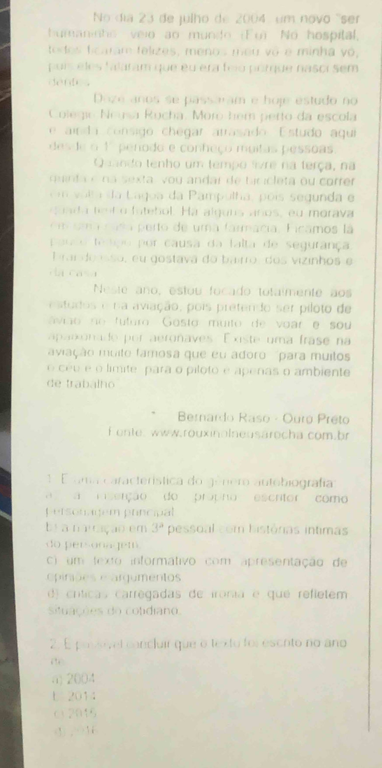 No dia 23 de julho de 2004, um novo ''ser
bumaninho veio ao mundo (Fu) No hospital,
todos ficaram felizes, menos meu vô e minha vó,
puís eles falaram que eu era feio porque nasci sem
dentes
Doze años se passaram e hoje estudo no
Colegio :Neysa Rucha. Moro hem perto da escola
e aínda consigo chegar arrasado Estudo aqui
desde o 1º penodo e conheço muitas pessoas.
Quando tenho um tempo livre na terça, na
minta e na sexta, vou andar de biricleta ou correr 
em  volta da Lagua da Pampulha, poís segunda e
q uada tent o futebol. Ha alguns años, eu morava
iama nada perto de uma farmacia, Ficamos la
p aulo tedipo por causa da falta de segurança
Prai doasso, eu gostava do bairro, dos vizinhos e
da casa
Neste año, estou focado totalmente aos
estudos e na aviação, pois pretendo ser piloto de
ávião no tuturo Gosto muito de voare sou
aparonade por aeronaves Existe uma frase na
aviação muito famosa que eu adoro  'para muito
o céu é o límite para o piloto é apenas o ambiente
de trabalho
Bernardo Raso - Ouró Preto
f onte, www.rouxinolneusärocha com.br
1 E ama característica do género autobiografía
ça msenção do própno escrtor como
personagem principal
br a narração em 3° pessoal com histórias intimas
do personagem
c) um texto informativo com apresentação de
piniões e argumentos
d) críticas carregadas de ironia e qué refletem
situações do colidiano.
2. E poszevel concluir que o texto foi escoto no año
a) 2004
b 2014
c  2016
① , Y