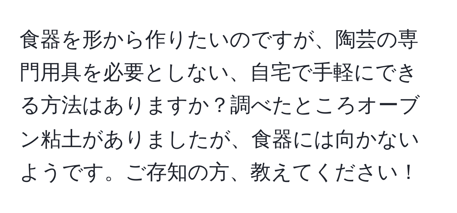 食器を形から作りたいのですが、陶芸の専門用具を必要としない、自宅で手軽にできる方法はありますか？調べたところオーブン粘土がありましたが、食器には向かないようです。ご存知の方、教えてください！