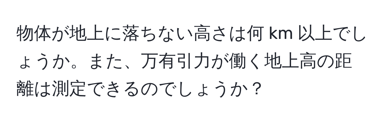 物体が地上に落ちない高さは何 km 以上でしょうか。また、万有引力が働く地上高の距離は測定できるのでしょうか？