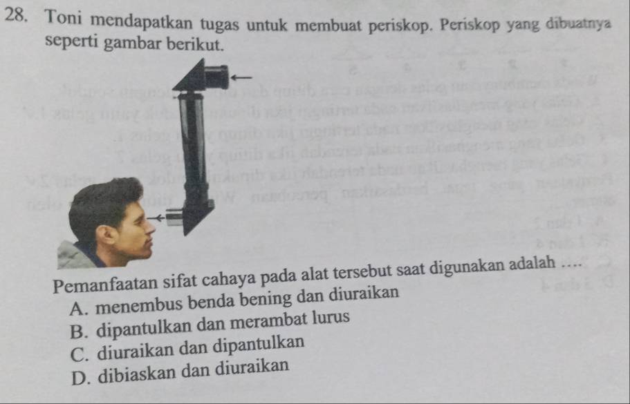 28, Toni mendapatkan tugas untuk membuat periskop. Periskop yang dibuatnya
seperti gambar berikut.
Pemanfaatan sifat cahaya pada alat tersebut saat digunakan adalah …...
A. menembus benda bening dan diuraikan
B. dipantulkan dan merambat lurus
C. diuraikan dan dipantulkan
D. dibiaskan dan diuraikan