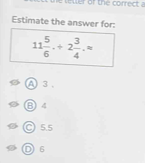 the letter of the correct a
Estimate the answer for:
11 5/6 ./ 2 3/4 .approx
A3、
❸4
○ 5.5
D6