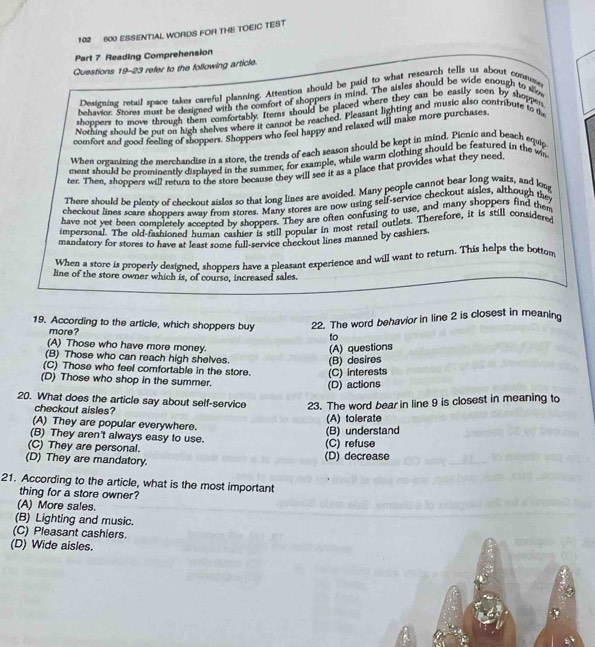 102 600 ESSENTIAL WORDS FOR THE TOEIC TEST
Part 7 Reading Comprehension
Questions 19-23 refer to the following article.
Desicning retal space takes careful planning. Attention should be paid to what research tells us about consuse
behavior. Stores must be designed with the comfort of shoppers in mind. The aisles should be wide enough to slo
shoppers to move through them comfortably. Items should be placed where they can be easily seen by shoppes
Nothing should be put on high shelves where it cannot be reached. Pleasant lighting and music also contribute to t
comfort and good feeling of shoppers. Shoppers who feel happy and relaxed will make more purchases
When organizine the merchandise in a store, the trends of each season should be kept in mind. Picnic and beach equip
ment should be prominently displayed in the summer, for example, while warm clothing should be featured in the wn
ter. Then, shoppers will return to the store because they will see it as a place that provides what they need
There should be plenty of checkout aisles so that long lines are avoided. Many people cannot bear long wairs, and loag
checkout lines scare shoppers away from stores. Many stores are now using self-tervice checkout aisles, although they
have not yet been completely accepted by shoppers. They are often confuxing to use, and many shoppers find them
impersonal. The old-fashioned human cashier is still popular in most retail outlets. Therefore, it is still considered
mandatory for stores to have at least some full-service checkout lines manned by cashiers.
When a store is properly designed, shoppers have a pleasant experience and will want to return. This helps the bottom
line of the store owner which is, of course, increased sales.
19. According to the article, which shoppers buy 22. The word behavior in line 2 is closest in meaning
more? to
(A) Those who have more money.
(B) Those who can reach high shelves. (B) desires (A) questions
(C) Those who feel comfortable in the store. (C) interests
(D) Those who shop in the summer.
(D) actions
20. What does the article say about self-service 23. The word bear in line 9 is closest in meaning to
checkout aisles?
(A) tolerate
(A) They are popular everywhere.
(B) understand
(B) They aren't always easy to use.
(C) They are personal. (C) refuse
(D) They are mandatory. (D) decrease
21. According to the article, what is the most important
thing for a store owner?
(A) More sales.
(B) Lighting and music.
(C) Pleasant cashiers.
(D) Wide aisles.