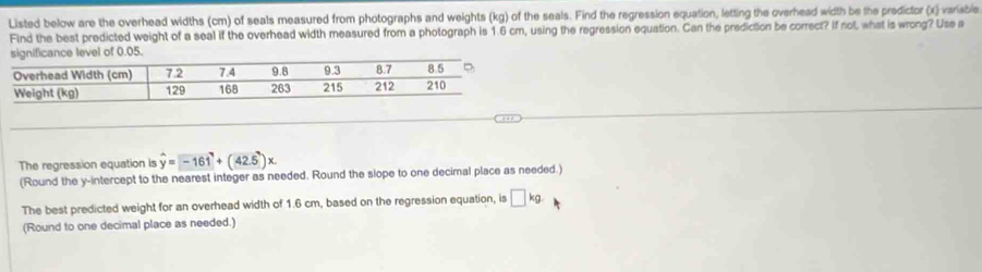 Listed below are the overhead widths (cm) of seals measured from photographs and weights (kg) of the seals. Find the regression equation, letting the overhead width be the predictor (x) varisble 
FInd the best predicted weight of a seal if the overhead width measured from a photograph is 1.6 cm, using the regression equation. Can the prediction be correct? If not, what is wrong? Use a 
level of 0.05. 
The regression equation is hat y=-161^7+(42.5)x
(Round the y-intercept to the nearest integer as needed. Round the slope to one decimal place as needed.) 
The best predicted weight for an overhead width of 1.6 cm, based on the regression equation, is □ kg. 
(Round to one decimal place as needed.)