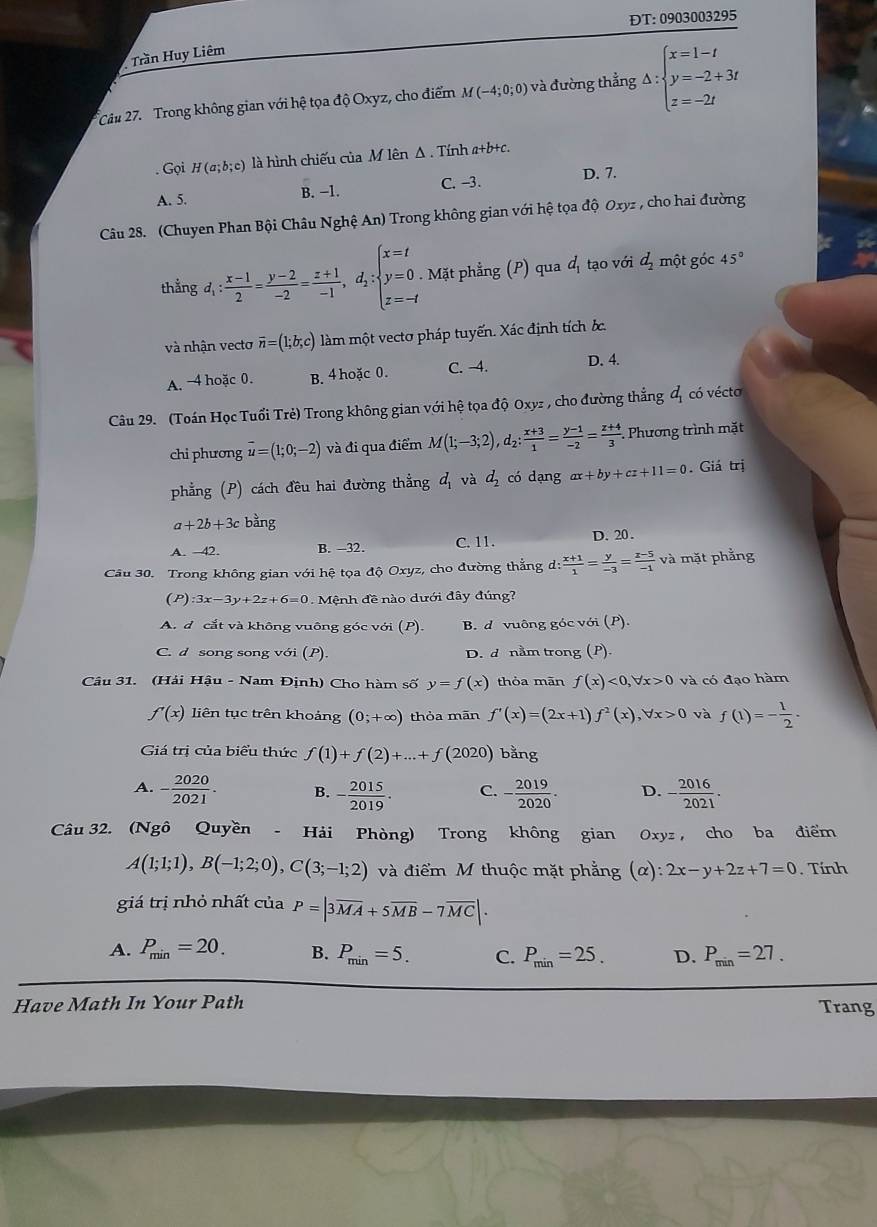 ĐT:0903003295
Trần Huy Liêm
Câu 27. Trong không gian với hệ tọa độ Oxyz, cho điểm M(-4;0;0) và đường thẳng;△ :beginarrayl x=1-t y=-2+3t z=-2tendarray.. Gọi H(a;b;c) là hình chiếu của M lên Δ . Tính a+b+c.
A. 5. B. −1. C. -3. D. 7.
Câu 28. (Chuyen Phan Bội Châu Nghệ An) Trong không gian với hệ tọa độ Oxyz , cho hai đường
thẳng đ : (x-1)/2 = (y-2)/-2 = (z+1)/-1 ,d_i:beginarrayl x=t y=0. z=-tendarray.. Mặt phẳng (P) qua d_1 tạo với d_2 một góc 45°
và nhận vecto overline n=(1;b;c) làm một vectơ pháp tuyến. Xác định tích ốc.
A. 4 hoặc 0. B. 4 hoặc 0. C. -4. D. 4.
Câu 29. (Toán Học Tuổi Trẻ) Trong không gian với hệ tọa độ Oxyz , cho đường thẳng d_1 có vécto
chi phương vector u=(1;0;-2) và đi qua điểm M(1;-3;2),d_2: (x+3)/1 = (y-1)/-2 = (z+4)/3 . Phương trình mặt
phẳng (P) cách đều hai đường thẳng d_1 và d_2 có dạng ax+by+cz+11=0. Giá trị
a+2b+3c bằng
A. 42. B. -32. C. 11. D. 20 .
Câu 30. Trong không gian với hệ tọa độ Oxyz, cho đường thẳng d: (x+1)/1 = y/-3 = (z-5)/-1  và mặt phẳng
(P) :3x-3y+2z+6=0 - Mệnh đề nào dưới đây đúng?
A. đ cắt và không vuông góc với (P). B. d vuông góc với (P)
C. d song song với (P) D. d nằm trong (P)
Câu 31. (Hải Hậu - Nam Định) Cho hàm số y=f(x) thỏa mãn f(x)<0,forall x>0 và có đạo hàm
f'(x) liên tục trên khoảng (0;+∈fty ) thỏa mān f'(x)=(2x+1)f^2(x),forall x>0 và f(1)=- 1/2 ·
Giá trị của biểu thức f(1)+f(2)+...+f(2020) bǎng
A. - 2020/2021 . B. - 2015/2019 . C. - 2019/2020 . D. - 2016/2021 .
Câu 32. (Ngô Quyền - Hải Phòng) Trong không gian Oxyz， cho ba điểm
A(1;1;1),B(-1;2;0),C(3;-1;2) và điểm M thuộc mặt phẳng (α) 2x-y+2z+7=0. Tính
giá trị nhỏ nhất của P=|3overline MA+5overline MB-7overline MC|.
A. P_min=20. B. P_min=5. C. P_min=25. D. P_min=27.
Have Math In Your Path Trang