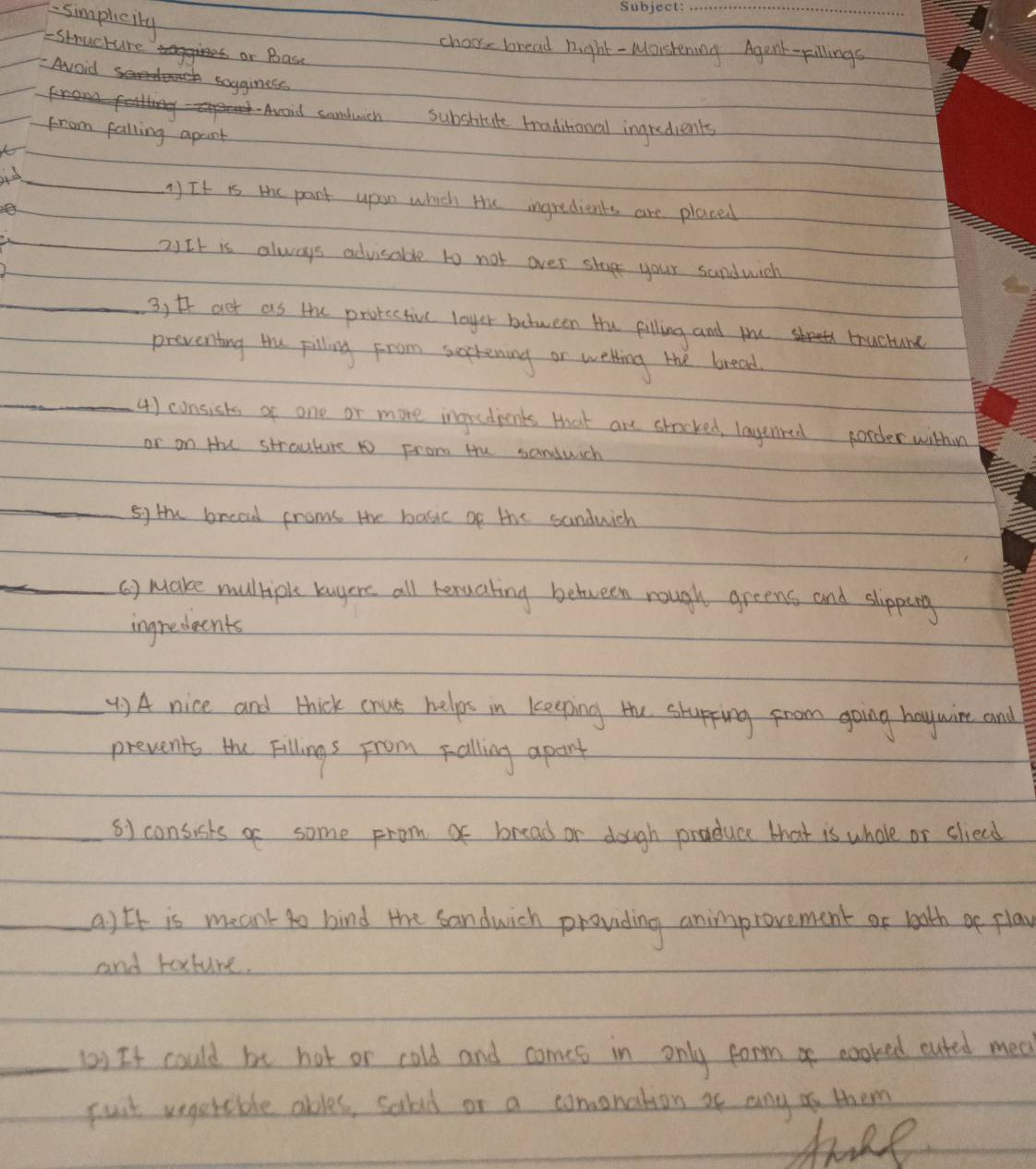 simpleity 
_ 
choore bread night - Maishening Agent-pillings 
- Structure or Base 
Avoid sogginess 
nd sonduich subshtute tradihonal ingredients 
from falling apart 
_ 
) It is the pant upun which Hu ingredients are placed 
2)It is always advisable to not over stup your sandwich 
_3) t act as the protective loyer between Hu pilling and you tructure 
preventing the pilling from sortening or wetking the bread 
_4) consists of one or more ingredpents that are stocked, layunred porder withing 
or on Hu strouture to From the sanduich 
_sy the bread froms the basic of the sandwich 
_() make multiple kuyere all bexualing between rough greens and slipping 
ingredeents 
_() A nice and thick cous helps in keeping te stupping from going haywire and 
prevents the Fillings from falling apont 
_s) consisks of some from of bread or dough produce that is whole or sliecd 
_a) Ef is meant to bind the sandwich pronding animprovement or booth of play 
and rature. 
_() It could be hot or cold and comes in only form of cooked cuted mea 
puit vegetable ables, salad or a comenation af any o them 
take
