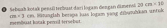 Sebuah kotak pensil terbuat dari logam dengan dimensi 20cm* 10
cm* 3cm. Hitunglah berapa luas logam yang dibutuhkan untuk 
membuat kotak pensil tersebut.