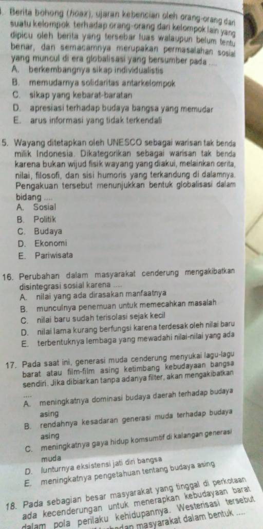 Berita bohong (hoax), ujaran kebencian oleh orang-orang dan
suatu kelompok terhadap orang-orang dan kelompok lain yano 
dipicu oleh berita yang tersebar luas walaupun belum tentu 
benar, dan semacamnya merupakan permasalahan sosia
yang muncul di era globalisasi yang bersumber pada ....
A. berkembangnya sikap individualistis
B. memudamya solidaritas antarkelompok
C. sikap yang kebarat-baratan
D. apresiasi terhadap budaya bangsa yang memudar
E. arus informasi yang tidak terkendali
5. Wayang ditetapkan oleh UNESCO sebagai warisan tak benda
milik Indonesia. Dikategorikan sebagai warisan tak benda
karena bukan wijud fisik wayang yang diakui, melainkan cerita,
nilai, filosofi, dan sisi humoris yang terkandung di dalamnya.
Pengakuan tersebut menunjukkan bentuk globalisasi dalam
bidang ....
A. Sosial
B. Politik
C. Budaya
D. Ekonomi
E. Pariwisata
16. Perubahan dalam masyarakat cenderung mengakibatkan
disintegrasi sosial karena ....
A. nilai yang ada dirasakan manfaatnya
B. munculnya penemuan untuk memecahkan masalah
C. nilai baru sudah terisolasi sejak kecil
D. nilai lama kurang berfungsi karena terdesak oleh nilai baru
E. terbentuknya lembaga yang mewadahi nilai-nilai yang ada
17. Pada saat ini, generasi muda cenderung menyukai lagu-lagu
barat atau film-film asing ketimbang kebudayaan bangsa
sendiri. Jika dibiarkan tanpa adanya filter, akan mengakibatkan
A. meningkatnya dominasi budaya daerah terhadap budaya
asing
B. rendahnya kesadaran generasi muda terhadap budaya
asing
C. meningkatnya gaya hidup komsumtif di kalangan generasi
muda
D. lunturnya eksistensi jati diri bangsa
E. meningkatnya pengetahuan tentang budaya asing
18. Pada sebagian besar masyarakat yang tinggal di perkotaan
ada kecenderungan untuk menerapkan kebudayaan barat 
dalam pola perilaku kehidupannya. Westerisasi tersebut
modan masyarakat dalam bentuk ....