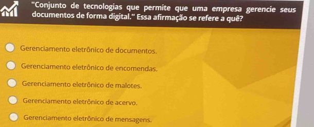 ''Conjunto de tecnologias que permite que uma empresa gerencie seus
documentos de forma digital.'' Essa afirmação se refere a quê?
Gerenciamento eletrônico de documentos.
Gerenciamento eletrônico de encomendas.
Gerenciamento eletrônico de malotes.
Gerenciamento eletrônico de acervo.
Gerenciamento eletrônico de mensagens.