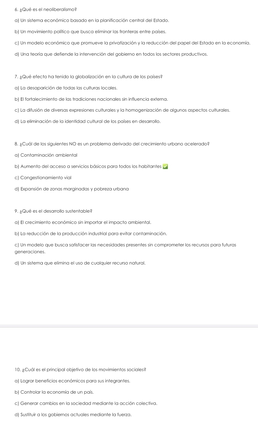 ¿Qué es el neoliberalismo?
a) Un sistema económico basado en la planificación central del Estado.
b) Un movimiento político que busca eliminar las fronteras entre países.
c) Un modelo económico que promueve la privatización y la reducción del papel del Estado en la economía.
d) Una teoría que defiende la intervención del gobierno en todos los sectores productivos.
7. ¿Qué efecto ha tenido la globalización en la cultura de los países?
a) La desaparición de todas las culturas locales.
b) El fortalecimiento de las tradiciones nacionales sin influencia externa.
c) La difusión de diversas expresiones culturales y la homogenización de algunos aspectos culturales.
d) La eliminación de la identidad cultural de los países en desarrollo.
8. ¿Cuál de los siguientes NO es un problema derivado del crecimiento urbano acelerado?
a) Contaminación ambiental
b) Aumento del acceso a servicios básicos para todos los habitantes
c) Congestionamiento vial
d) Expansión de zonas marginadas y pobreza urbana
9. ¿Qué es el desarrollo sustentable?
a) El crecimiento económico sin importar el impacto ambiental.
b) La reducción de la producción industrial para evitar contaminación.
c) Un modelo que busca satisfacer las necesidades presentes sin comprometer los recursos para futuras
generaciones.
d) Un sistema que elimina el uso de cualquier recurso natural.
10. ¿Cuál es el principal objetivo de los movimientos sociales?
a) Lograr beneficios económicos para sus integrantes.
b) Controlar la economía de un país.
c) Generar cambios en la sociedad mediante la acción colectiva.
d) Sustituir a los gobiernos actuales mediante la fuerza.