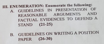 ENUMERATION: Enumerate the following: 
A. GUIDELINES IN PRESENTATION OF 
REASONABLE ARGUMENTS AND 
FACTUAL EVIDENCES TO DEFEND A 
STAND (21-25) 
B. GUIDELINES ON WRITING A POSITION 
PAPER (26-30)