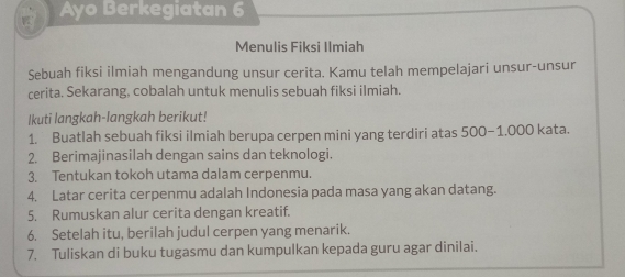 Ayo Berkegiatan 6 
Menulis Fiksi Ilmiah 
Sebuah fiksi ilmiah mengandung unsur cerita. Kamu telah mempelajari unsur-unsur 
cerita. Sekarang, cobalah untuk menulis sebuah fiksi ilmiah. 
Ikuti langkah-langkah berikut! 
1. Buatlah sebuah fiksi ilmiah berupa cerpen mini yang terdiri atas 500-1.000 kata. 
2. Berimajinasilah dengan sains dan teknologi. 
3. Tentukan tokoh utama dalam cerpenmu. 
4. Latar cerita cerpenmu adalah Indonesia pada masa yang akan datang. 
5. Rumuskan alur cerita dengan kreatif. 
6. Setelah itu, berilah judul cerpen yang menarik. 
7. Tuliskan di buku tugasmu dan kumpulkan kepada guru agar dinilai.