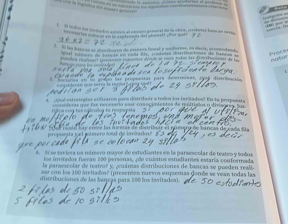 pisndisndo lo auterior, ¿Cómo ayudacian al profesor de
n cinía en su valoración los siguiemes chestionamientos relaciona
da cem la logística del ensavo genersta
Heto
Intégrate et
de divisore
(ID) por m
rencia   .
1. Si tudos los invitados asisten al ensayo general de la obra, ¿euántas bancas serán
necesarías colocar en la explanada del plantel? ¿Por qué?
2. Si las bancas se distribuyen de manera lineal y uniforme, es decir, acomodando
igual número de bancas en cada fila, ¿cuántas distribuciones de bancas se
Proce
puedón realizar? (presenten esquemas dónde se vean todas las distribuciones de las natur
banços para los invitados)
1
3. Socialisa en lu grupo las propuestas para determinar, ¿quó distribución
consideran que sería la mejorr ¿por qué?
4.Qué estrategías utilizaron para distribuír a todos los invitados? En tu propuesta
consíderas que fue necesario usar conocimientos de múltiplos o divisores. Jus
tífica con tus cálculos tu respuesta
Oue razón hay entre las formas de distribuir el número de bancas de cada fila
propuesta y el número total de invitados?
6. Si se tuviera un número mayor de estudiantes en la paraescolar de teatro y todos
los invitados fueran 100 personas, ¿de cuántos estudiantes estaría conformada
la paraescolar de teatro? y, ¿cuántas distribuciones de bancas se pueden reali-
zar con los 100 invitados? (presenten nuevos esquemas donde se vean todas las
distribuciones de las bancas para 100 los invitados).