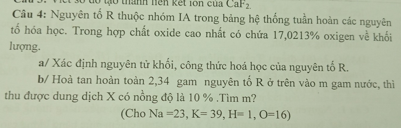 do tạo thành nên kết ion cua CaF_2. 
Câu 4: Nguyên tổ R thuộc nhóm IA trong bảng hệ thống tuần hoàn các nguyên 
tố hóa học. Trong hợp chất oxide cao nhất có chứa 17,0213% oxigen về khối 
lượng. 
a/ Xác định nguyên tử khối, công thức hoá học của nguyên tố R. 
b/ Hoà tan hoàn toàn 2,34 gam nguyên tổ R ở trên vào m gam nước, thì 
thu được dung dịch X có nồng độ là 10 %.Tìm m? 
(Cho Na=23, K=39, H=1, O=16)