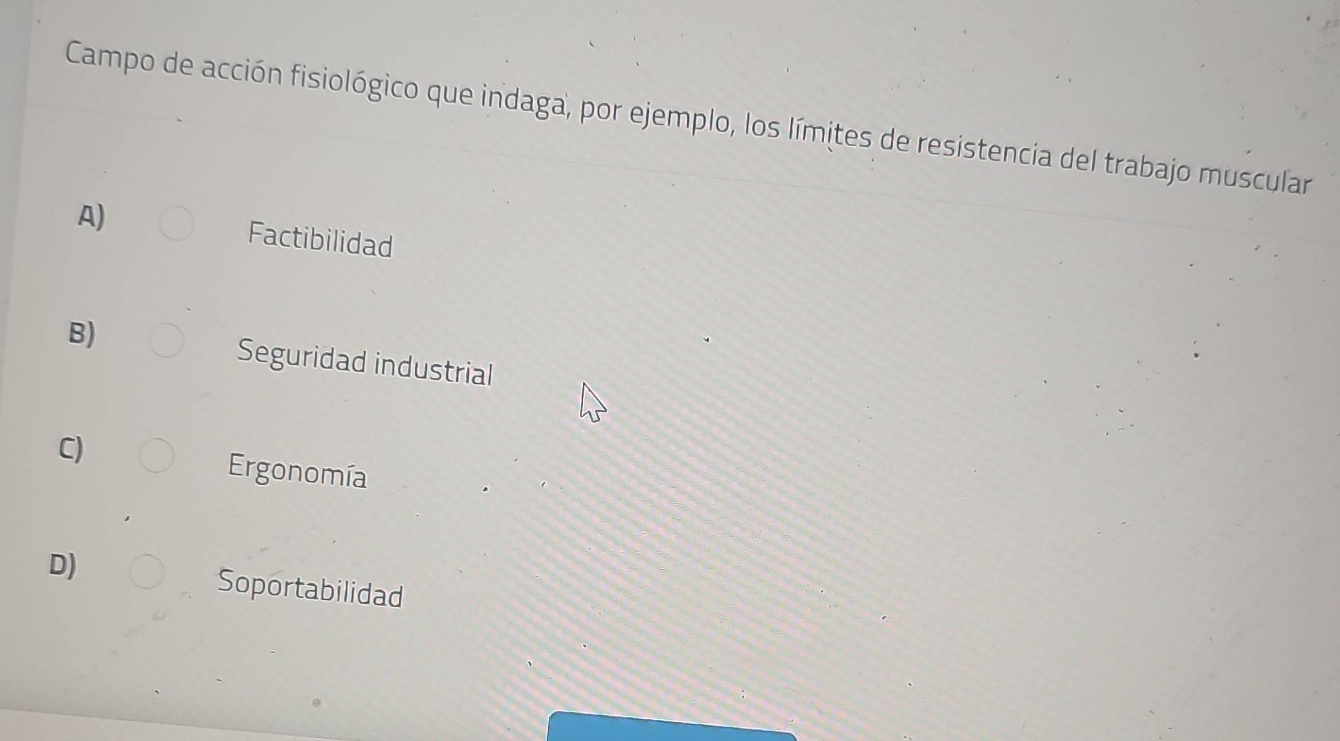 Campo de acción fisiológico que indaga, por ejemplo, los límites de resistencia del trabajo muscular
A) Factibilidad
B) Seguridad industrial
C)
Ergonomía
D)
Soportabilidad