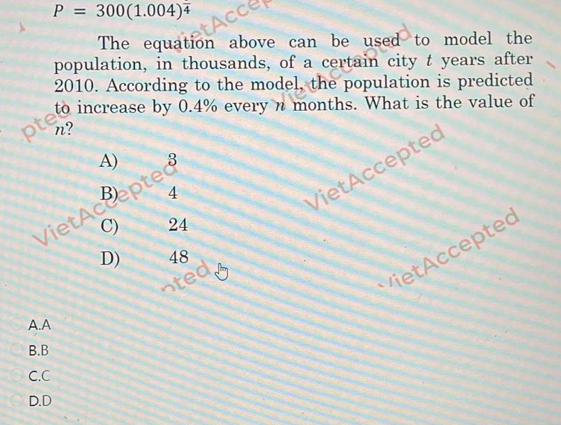 P=300(1.004)^frac 4
The equation above can be used to model the
population, in thousands, of a certain city t years after
2010. According to the model, the population is predicted
to increase by 0.4% every n months. What is the value of
n?
A) 3
B) 4
V iet c c e pte
C) 24

D) 48
A.A
B.B
C.C
D.D