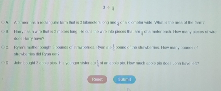 3/  1/4 
A. A farmer has a rectangular farm that is 3 kilometers long and  1/4  of a kilmeler wide. What is the area of the farm?
B. Harry has a wire that is 3 meters long. He cuts the wire into pieces that are  1/4  of a meter each. How many pieces of wire
does Harry have?
C. Ryan's mother bought 3 pounds of strawberries. Ryan ate  1/4  pound of the strawberries. Hew many pounds of
strawberries did Ryan eat?
D. John bought 3 apple pies. His younger sister ate  1/4  of an apple pie. How much apple pie does John have left?
Reset Submit