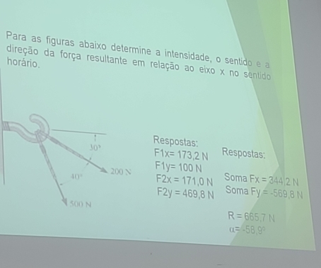 Para as figuras abaixo determine a intensidade, o sentido e a 
direção da força resultante em relação ao eixo x no sentido 
horário. 
Respostas:
30° F1x=173,2N Respostas:
40° 200 N F1y=100N
F2x=171,0N Soma Fx=344/2N
F2y=469,8N Soma Fy=-569,8N
500 N
R=665.7N
alpha =-58.9°