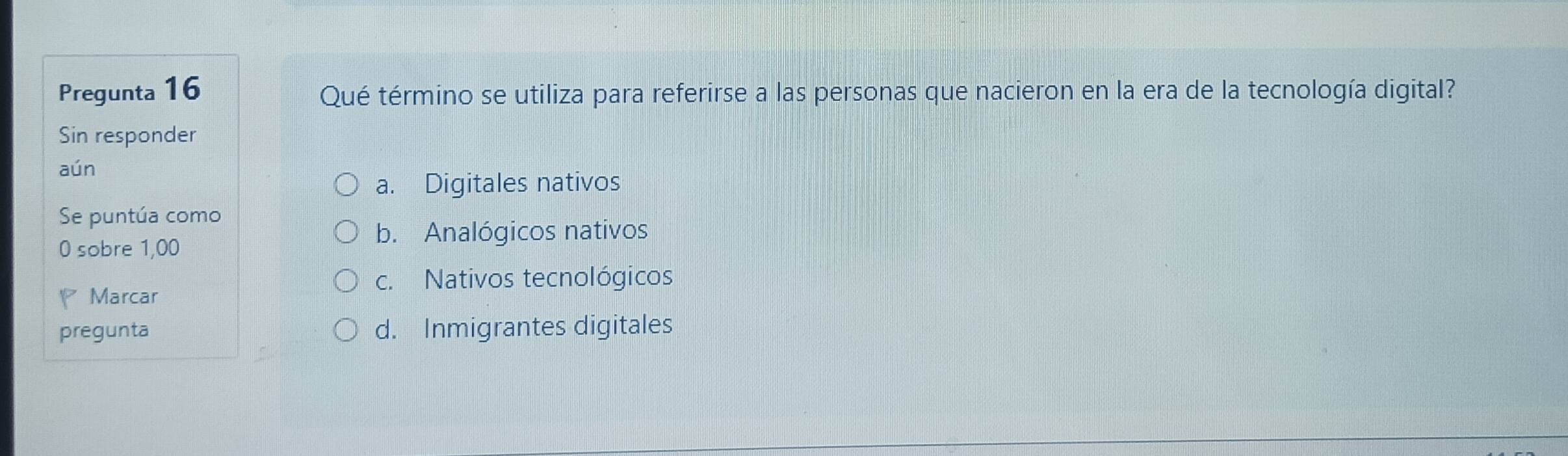 Pregunta 16 Qué término se utiliza para referirse a las personas que nacieron en la era de la tecnología digital?
Sin responder
aún
a. Digitales nativos
Se puntúa como
0 sobre 1,00
b. Analógicos nativos
c. Nativos tecnológicos
Marcar
pregunta d. Inmigrantes digitales