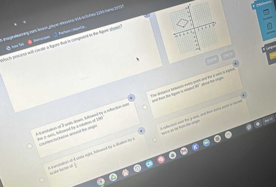 ▼ □Reference
8
6
formulas
imaginelearning.com/lesson_player/#lessons/434/activities/2289/items/29727
glassary
-10 -8 .A 2
New Tab Stemscopes Platform | MajorCla...
2 to
Which process will create a figure that is congruent to the figure shown 10.o
-8
-10
Langual
CL EAR CHECR
enc
4
90° about the origin.
A translation of 3 units down, followed by a reflection ove The distance between every point and the æ-axis is tripled
the æ-axis, followed by a rotation of 180° and then the figure is rotated
。
twice as far from the origin
Oct 17
A translation of 4 units right, followed by a dilation by A reflection over the y-axis, and then every point is move
counterclockwise around the origin
scale factor of  1/2 