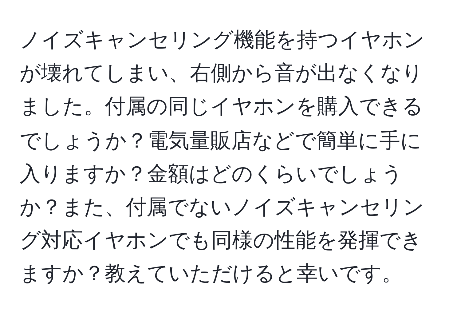 ノイズキャンセリング機能を持つイヤホンが壊れてしまい、右側から音が出なくなりました。付属の同じイヤホンを購入できるでしょうか？電気量販店などで簡単に手に入りますか？金額はどのくらいでしょうか？また、付属でないノイズキャンセリング対応イヤホンでも同様の性能を発揮できますか？教えていただけると幸いです。