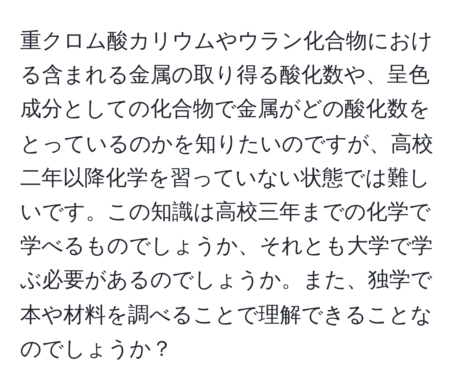重クロム酸カリウムやウラン化合物における含まれる金属の取り得る酸化数や、呈色成分としての化合物で金属がどの酸化数をとっているのかを知りたいのですが、高校二年以降化学を習っていない状態では難しいです。この知識は高校三年までの化学で学べるものでしょうか、それとも大学で学ぶ必要があるのでしょうか。また、独学で本や材料を調べることで理解できることなのでしょうか？