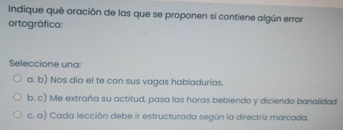 Indique qué oración de las que se proponen si contiene algún error
ortográfico:
Seleccione una:
a. b) Nos dio el te con sus vagas habladurías.
b. c) Me extraña su actitud, pasa las horas bebiendo y diciendo banalidad
c. a) Cada lección debe ir estructurada según la directriz marcada.