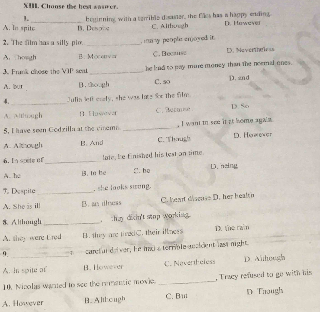 Choose the best answer.
1. _beginning with a terrible disaster, the film has a happy ending.
A. In spite B. Despite C. Although D. However
2. The film has a silly plot_
, many people enjoyed it.
A. Though B. Moreover C. Because D. Nevertheless
3. Frank chose the V1P set _he had to pay more money than the normal ones.
A. but B. though C. so D. and
4._
Julia left early, she was late for the film.
A. Although B. However C. Because
D. So
5. I have seen Godzilla at the cinema. _, I want to see it at home again.
A. Although B. And C. Though D. However
6. In spite of_ late, he finished his test on time.
D. being
A. he B. to be C. be
7. Despite _ she looks strong.
A. She is ill B. an illness C. heart disease D. her health
8. Although _, they didn't stop working.
A. they were tired B. they are tiredC. their illness D. the rain
9._
a careful driver, he had a terrible accident last night.
A. In spite of B. However C. Nevertheless D. Although
10. Nicolas wanted to see the romantic movie. _, Tracy refused to go with his
A. However B. Although C. But D. Though