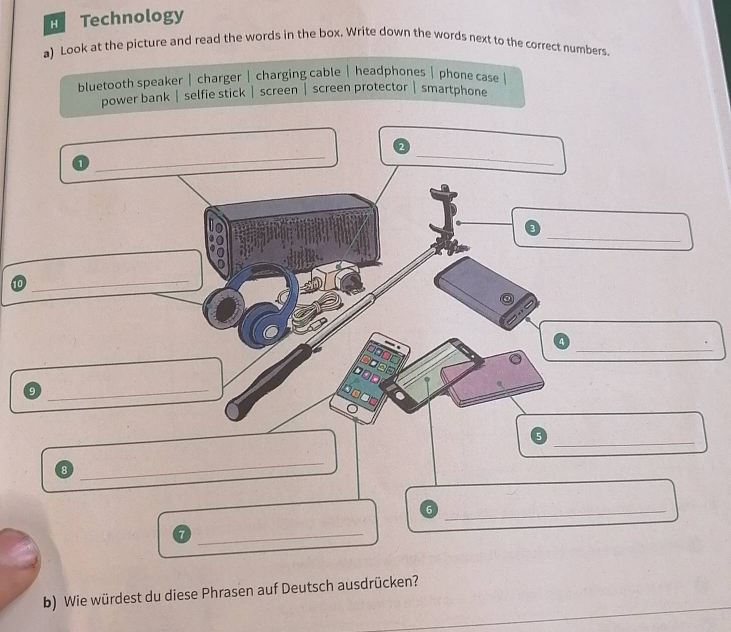 Technology 
a) Look at the picture and read the words in the box. Write down the words next to the correct numbers. 
bluetooth speaker | charger | charging cable | headphones | phone case | 
power bank| selfie stick | screen | screen protector |smartphone 
1 
__ 
88 
_ 
10 
_ 
_ 
9 
_ 
_5 
8 
_ 
_6 
_ 
b) Wie würdest du diese Phrasen auf Deutsch ausdrücken?