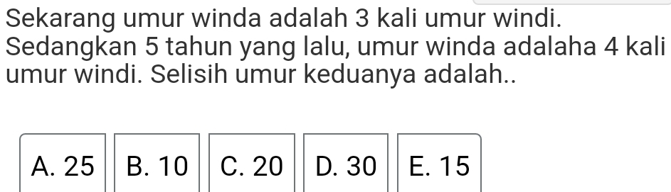 Sekarang umur winda adalah 3 kali umur windi.
Sedangkan 5 tahun yang lalu, umur winda adalaha 4 kali
umur windi. Selisih umur keduanya adalah..
A. 25 B. 10 C. 20 D. 30 E. 15