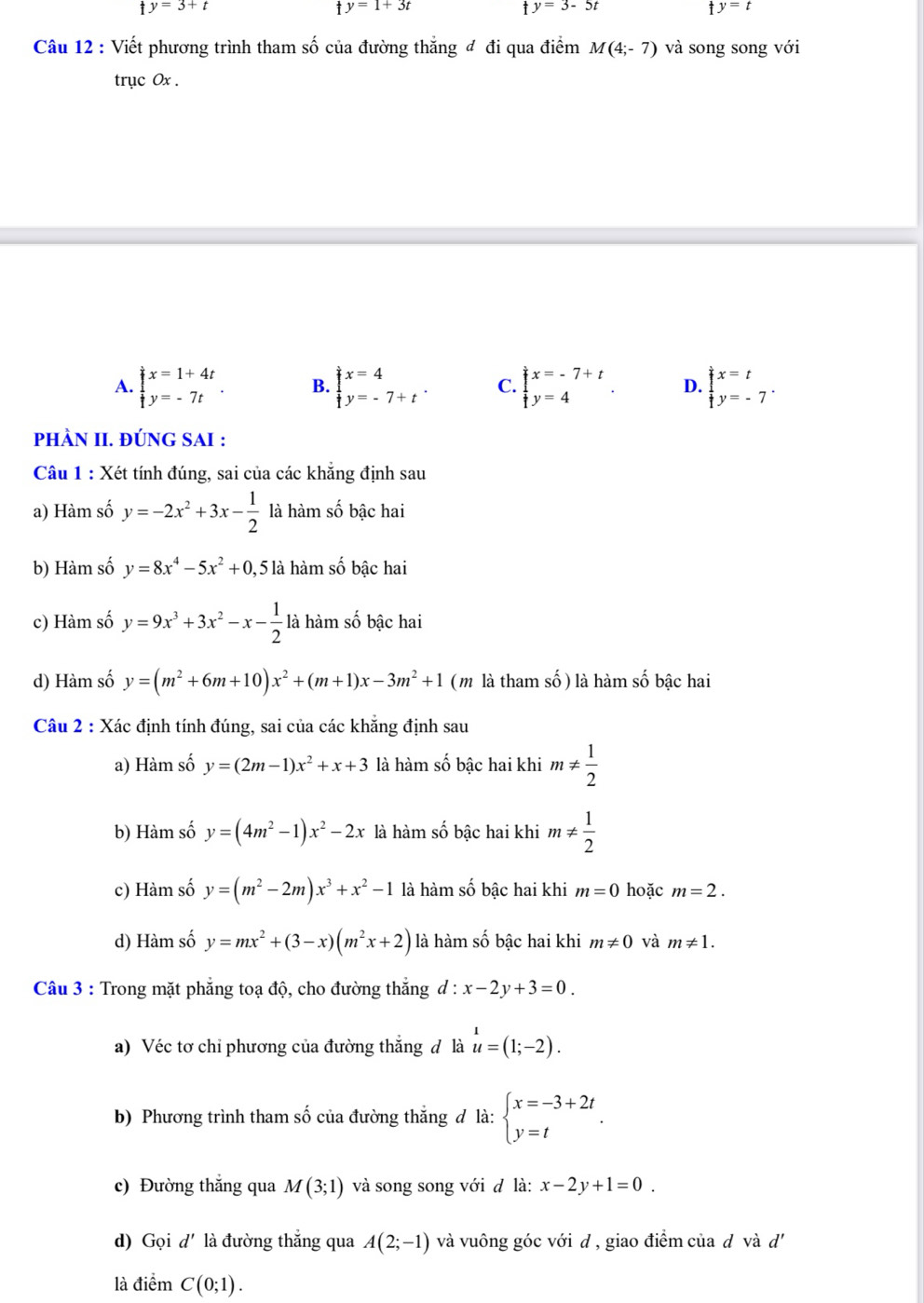 y=3+t
y=1+3t
ty=3-5t
ty=t
Câu 12 : Viết phương trình tham số của đường thắng đ đi qua điểm M(4;-7) và song song với
trục 0x .
A. beginarrayl x=1+4t y=-7tendarray. . B. beginarrayl x=4 y=-7+tendarray. . C. beginarrayl x=-7+t y=4endarray. . D. beginarrayl x=t y=-7endarray. .
pHÀN II. ĐÚNG SAI :
Câu 1 : Xét tính đúng, sai của các khẳng định sau
a) Hàm số y=-2x^2+3x- 1/2  là hàm số bậc hai
b) Hàm số y=8x^4-5x^2+0 , 5 là hàm số bậc hai
c) Hàm số y=9x^3+3x^2-x- 1/2  là hàm số bậc hai
d) Hàm số y=(m^2+6m+10)x^2+(m+1)x-3m^2+1 (m là tham số ) là hàm số bậc hai
Câu 2 : Xác định tính đúng, sai của các khẳng định sau
a) Hàm số y=(2m-1)x^2+x+3 là hàm số bậc hai khi m!=  1/2 
b) Hàm số y=(4m^2-1)x^2-2x là hàm số bậc hai khi m!=  1/2 
c) Hàm số y=(m^2-2m)x^3+x^2-1 là hàm số bậc hai khi m=0 hoặc m=2.
d) Hàm số y=mx^2+(3-x)(m^2x+2) là hàm số bậc hai khi m!= 0 và m!= 1.
Câu 3 : Trong mặt phẳng toạ độ, cho đường thắng đ : x-2y+3=0.
a) Véc tơ chỉ phương của đường thắng đ là u=(1;-2).
b) Phương trình tham số của đường thắng đ là: beginarrayl x=-3+2t y=tendarray. .
c) Đường thắng qua M(3;1) và song song với đ là: x-2y+1=0.
d) Gọi d' là đường thắng qua A(2;-1) và vuông góc với d , giao điểm của d và đ'
là dihat emC(0;1).