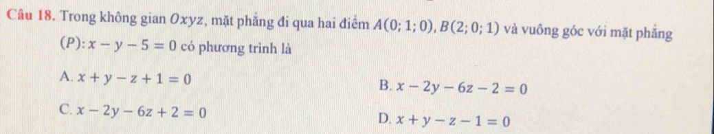 Trong không gian Oxyz, mặt phăng đi qua hai điểm A(0;1;0), B(2;0;1) và vuông góc với mặt phắng
(P): x-y-5=0 có phương trình là
A. x+y-z+1=0
B. x-2y-6z-2=0
C. x-2y-6z+2=0
D. x+y-z-1=0