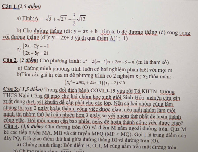 Câu 1.(2,5 điểm)
a) Tính: A=sqrt(3)+sqrt(27)- 3/2 sqrt(12)
b) Cho đường thắng (d): y=ax+b. Tìm a, b đệ đường thắng (d) song song
với đường thăng (d'): y=2x+3 và đị qua điểm A(1;-1).
c) beginarrayl 3x-2y=-1 2x+3y=21endarray.
Câu 2. (2 điểm) Cho phương trình: x^2-2(m-1)x+2m-5=0 (m là tham shat 0)
a) Chứng minh phương trình luôn có hai nghiệm phân biệt với mọi m
b)Tìm các giá trị của m để phương trình có 2 nghiệm x_1;x_2 thỏa mãn:
(x_1^(2-2mx_1)+2m-1)(x_2-2)≤ 0
Câu 3:( 1,5 điểm).Trong đợt dịch bệnh COVID-19 vừa rồi Tổ KHTN trường
THCS Nghi Công đã giao cho hai nhóm học sinh giỏi Sinh-Hóa nghiên cứu sản
xuất dung dịch sát khuẩn để cấp phát cho các lớp. Nếu cả hai nhóm cùng làm
chung thì sau 2 ngày hoàn thành_công việc được giao, nếu mỗi nhóm làm một
mình thì nhóm thứ hai cận nhiêu hơn 3 ngày so với nhóm thứ nhật để hoàn thành
công việc. Hội mỗi nhóm cận bao nhiệu ngày để hoàn thành công việc được giao?
Câu 4. (3,0 điểm) Cho đường tròn (O) và điêm M năm ngoài đường tròn. Qua M
kẻ các tiếp tuyển MA, MB và cát tuyển D MI Q (MP . Gọi I là trung điểm của
dây PQ, E là giao điểm thứ hai giữa đường thắng BI và đường tròn (O).
a) Chứng minh rằng: Bốn điểm B, O, I, M cùng nằm trên một đường tròn.
b) Chứng minh