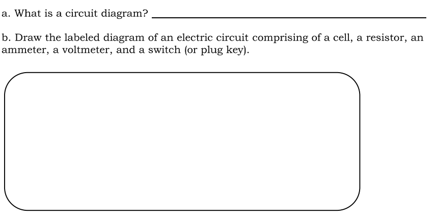 What is a circuit diagram?_ 
b. Draw the labeled diagram of an electric circuit comprising of a cell, a resistor, an 
ammeter, a voltmeter, and a switch (or plug key).