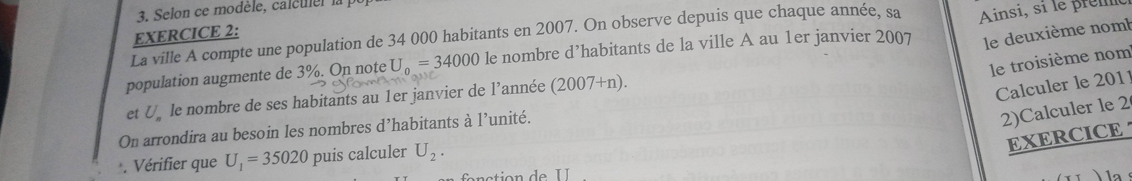 Selon ce modèle, calculer la p 
Ainsi, si le prém 
EXERCICE 2: 
La ville A compte une population de 34 000 habitants en 2007. On observe depuis que chaque année, sa 
population augmente de 3%. On note U_0=34000 le nombre d’habitants de la ville A au 1er janvier 2007 
le deuxième nom 
le troisième nom 
et U_n le nombre de ses habitants au 1er janvier de l'année (2007+n). 
Calculer le 2011 
On arrondira au besoin les nombres d’habitants à l’unité. 
2)Calculer le 2 
EXERCICE 
. Vérifier que U_1=35020 puis calculer U_2. 
1