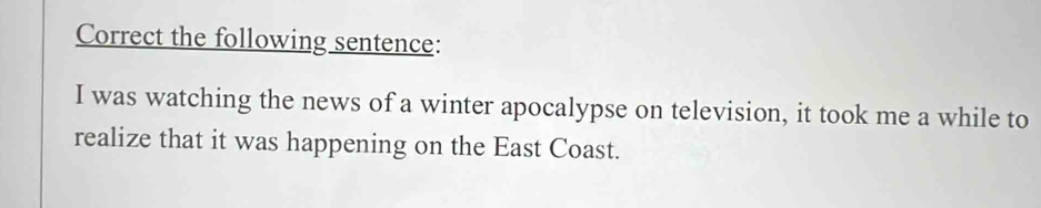 Correct the following sentence: 
I was watching the news of a winter apocalypse on television, it took me a while to 
realize that it was happening on the East Coast.