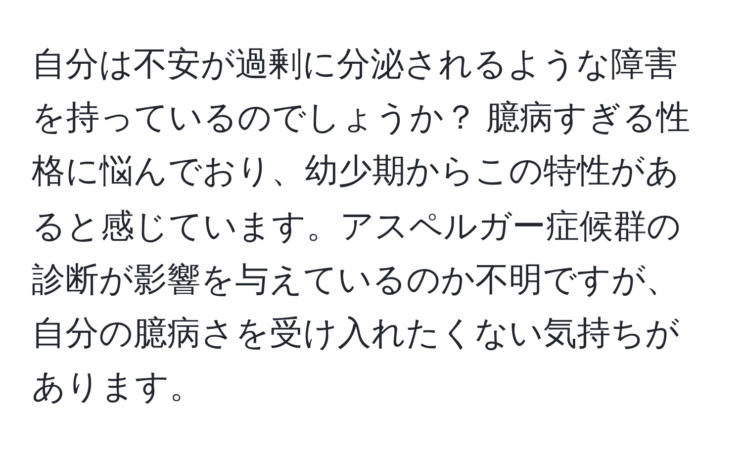 自分は不安が過剰に分泌されるような障害を持っているのでしょうか？ 臆病すぎる性格に悩んでおり、幼少期からこの特性があると感じています。アスペルガー症候群の診断が影響を与えているのか不明ですが、自分の臆病さを受け入れたくない気持ちがあります。