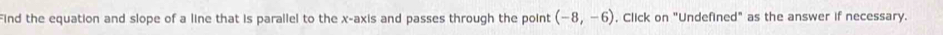 Find the equation and slope of a line that is parallel to the x-axis and passes through the point (-8,-6) , Click on "Undefined" as the answer if necessary.