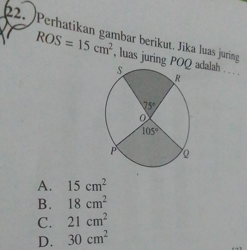 Perhatikan gambar berikut. Jika luas juring
ROS=15cm^2 , luas juring Padalah . . . .
A. 15cm^2
B. 18cm^2
C. 21cm^2
D. 30cm^2