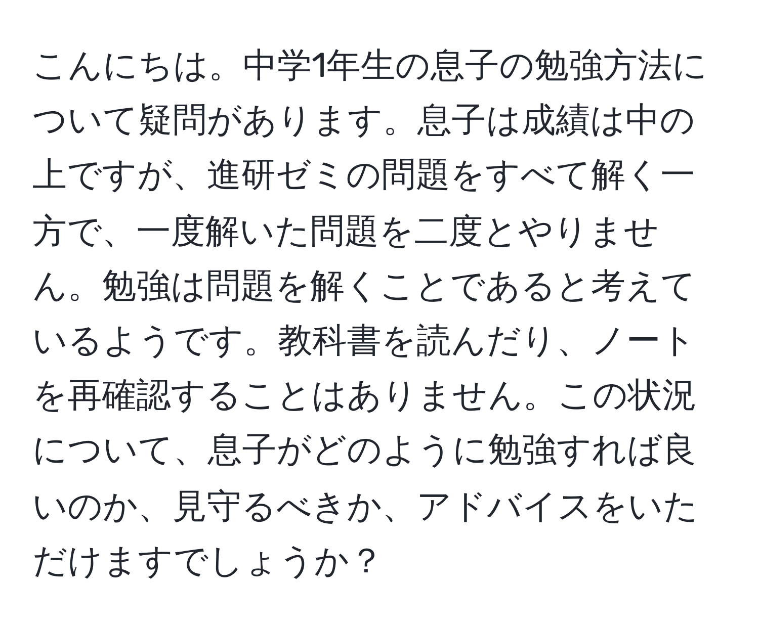 こんにちは。中学1年生の息子の勉強方法について疑問があります。息子は成績は中の上ですが、進研ゼミの問題をすべて解く一方で、一度解いた問題を二度とやりません。勉強は問題を解くことであると考えているようです。教科書を読んだり、ノートを再確認することはありません。この状況について、息子がどのように勉強すれば良いのか、見守るべきか、アドバイスをいただけますでしょうか？