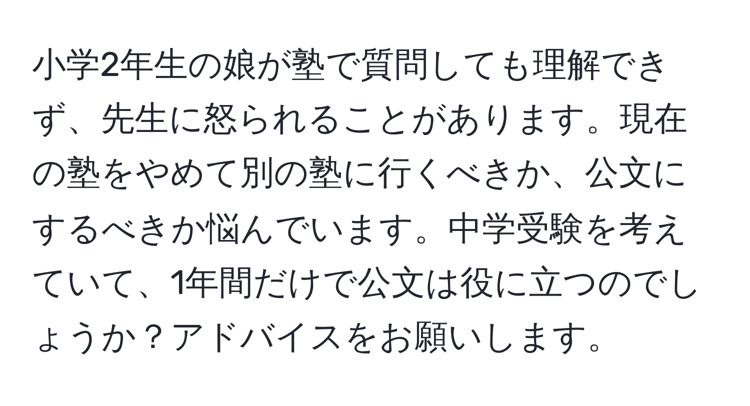 小学2年生の娘が塾で質問しても理解できず、先生に怒られることがあります。現在の塾をやめて別の塾に行くべきか、公文にするべきか悩んでいます。中学受験を考えていて、1年間だけで公文は役に立つのでしょうか？アドバイスをお願いします。