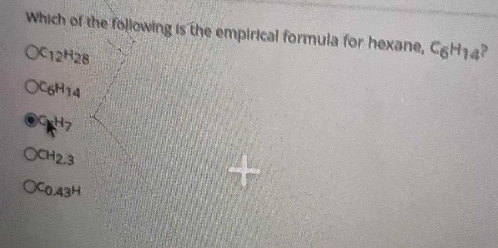 Which of the following is the empirical formula for hexane, C_6H_14 a
C_12H_28
C_6H_(14)^C18^(H7)
CH_2.3
C0.43^H