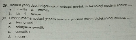 Berikut yang dapat digolongkan sebagai produk bioteknologi modern adalah ....
a. insulin c. oncom
b. bir d. tempe
30. Proses memanipulasi genetik suatu organisme dalam bioteknologi disebut ....
a. fermentasi
b. rekayasa genetik
c. genetika
d. mutasi