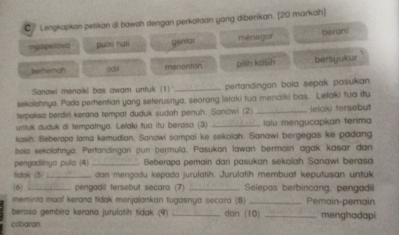 Lengkapkan petikan di bawah dengan perkataan yang diberikan. [20 markah]
mempelowa puas hali gentar menegur berani
berhemah adil menonton pilih kasih bersyukur 
Sanawi menaiki bas awam untuk (1) _pertandingan bola sepak pasukan 
sekolahnya. Pada perhentian yang seterusnya, seorang lelaki tua menaiki bas. Lelaki tua itu
terpaksa berdiri kerana tempat duduk sudah penuh. Sanawi (2) _lelaki tersebut
untuk duduk di tempatnya. Lelaki tua itu berasa (3) _lalu mengucapkan terima
kasih. Beberapa lama kemudian, Sanawi sampai ke sekoiah. Sanawi bergegas ke padang
bola sekolahnya. Pertandingan pun bermula. Pasukan lawan bermain agak kasar dan
pengadilnya pula (4) _ Beberapa pemain dari pasukan sekolah Sanawi berasa
tidak (5) _dan mengadu kepada jurulatih. Jurulatih membuat keputusan untuk
(6) _pengadil tersebut secara (7) _. Selepas berbincang, pengadil
meminta maaf kerana tidak menjalankan tugasnya secara (8) _Pemain-pemain
berasa gembira kerana jurulatih tidak (9) _dan (10) _menghadapi
cabaran.