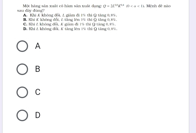 Một hãng sản xuất có hàm sản xuất dạng: Q=2L^(0.8)K^(0.4)(0 <1). Mệnh đề nào
sau đây đúng?
A. Khi K không đổi, L giảm đi 1% thì Q tăng 0, 8%.
B. Khi K không đổi, L tăng lên 1% thì Q tăng 0, 8%.
C. Khi L không đổi, K giảm đi 1% thì Q tăng 0, 8%.
D. Khi L không đổi, K tăng lên 1% thì Q tăng 0, 8%.
A
B
C
D