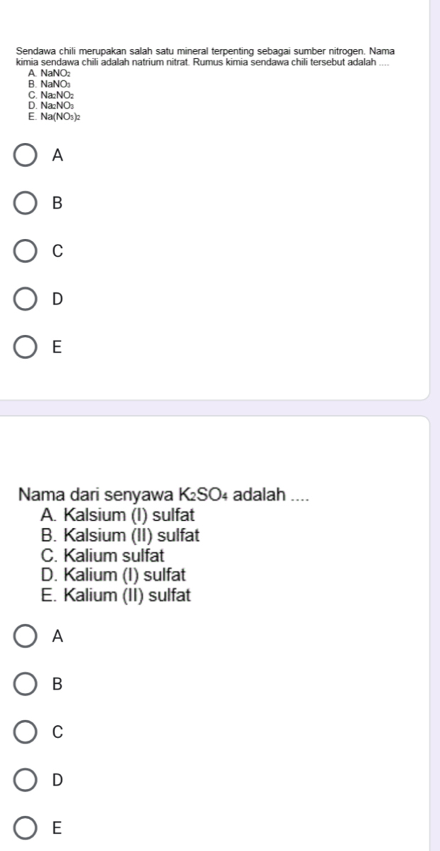 Sendawa chili merupakan salah satu mineral terpenting sebagai sumber nitrogen. Nama
kimia sendawa chili adalah natrium nitrat. Rumus kimia sendawa chili tersebut adalah_
A. NaNO:
B. NaNO_3
C. Na_2NO_2
D. Na_2NO_3
E Na(NO_3)_2
A
B
C
D
E
Nama dari senyawa K₂SO₄ adalah ....
A. Kalsium (I) sulfat
B. Kalsium (II) sulfat
C. Kalium sulfat
D. Kalium (I) sulfat
E. Kalium (II) sulfat
A
B
C
D
E