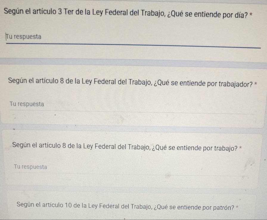 Según el artículo 3 Ter de la Ley Federal del Trabajo, ¿Qué se entiende por día? * 
Tu respuesta 
Según el artículo 8 de la Ley Federal del Trabajo, ¿Qué se entiende por trabajador? * 
Tu respuesta 
Según el artículo 8 de la Ley Federal del Trabajo, ¿Qué se entiende por trabajo? * 
Tu respuesta 
Según el artículo 10 de la Ley Federal del Trabajo, ¿Qué se entiende por patrón? *