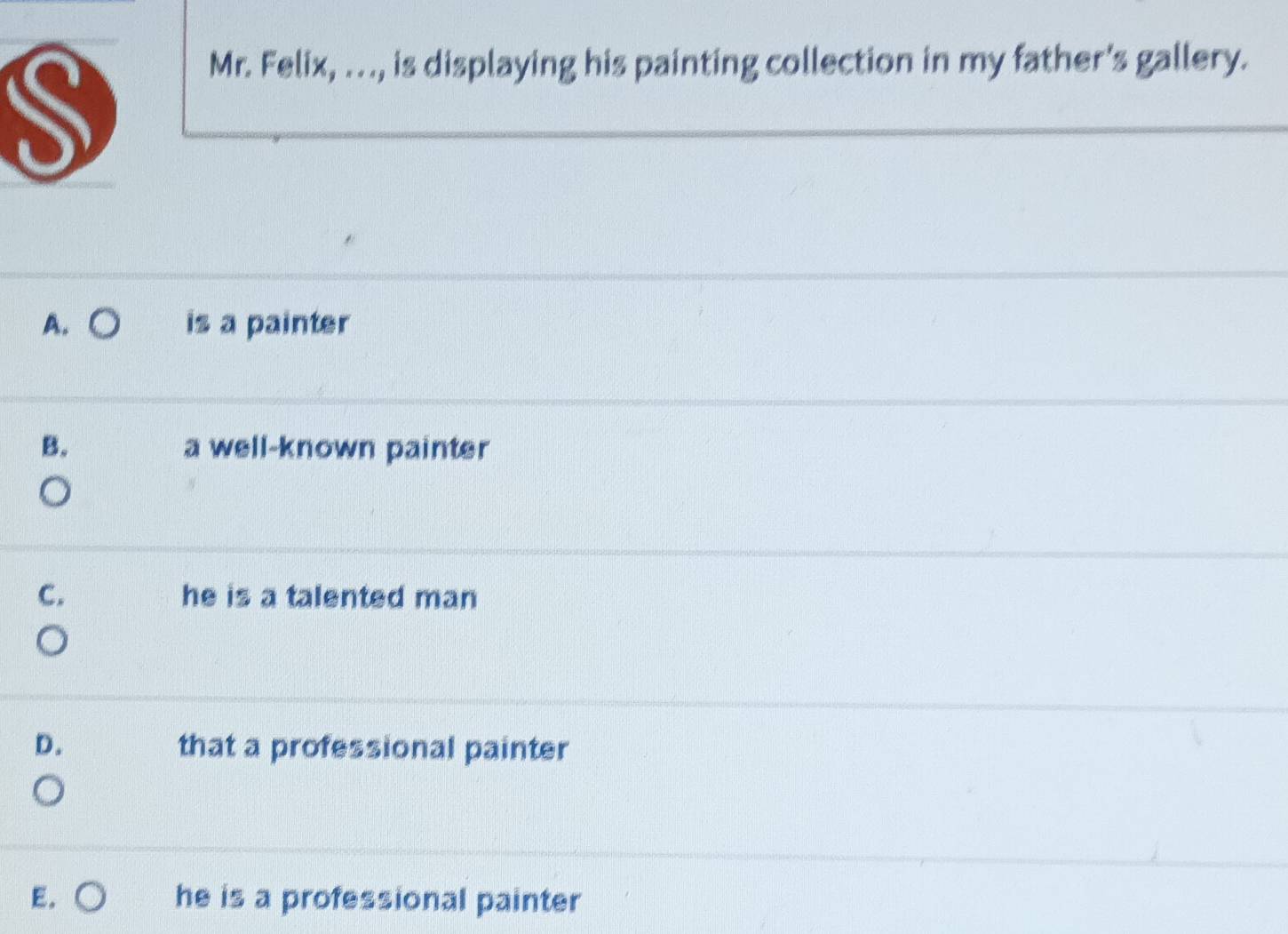 Mr. Felix, . . ., is displaying his painting collection in my father's gallery.
A. is a painter
B. a well-known painter
C. he is a talented man
D. that a professional painter
E. he is a professional painter