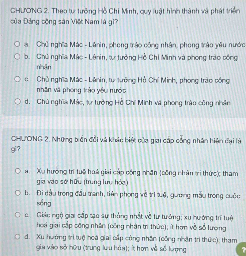 CHƯONG 2. Theo tư tưởng Hồ Chí Minh, quy luật hình thành và phát triển
của Đảng cộng sản Việt Nam là gì?
a. Chủ nghĩa Mác - Lênin, phong trào công nhân, phong trào yêu nước
b. Chủ nghĩa Mác - Lênin, tư tưởng Hồ Chí Minh và phong trào công
nhân
c. Chủ nghĩa Mác - Lênin, tư tưởng Hồ Chí Minh, phong trào công
nhân và phong trào yêu nước
d. Chủ nghĩa Mác, tư tưởng Hồ Chí Minh và phong trào công nhân
CHƯONG 2. Những biến đồi và khác biệt của giai cấp cồng nhân hiện đại là
gì?
a. Xu hướng trí tuệ hoá giai cấp công nhân (công nhân tri thức); tham
gia vào sở hữu (trung lưu hóa)
b. Đi đầu trong đấu tranh, tiên phong về trí tuệ, gương mẫu trong cuộc
sống
c. Giác ngộ giai cấp tạo sự thống nhất về tư tưởng; xu hướng trí tuệ
hoá giai cấp công nhân (công nhân tri thức); ít hơn về số lượng
d. Xu hướng trí tuệ hoá giai cấp công nhân (công nhân tri thức); tham
gia vào sở hữu (trung lưu hóa); ít hơn về số lượng ?